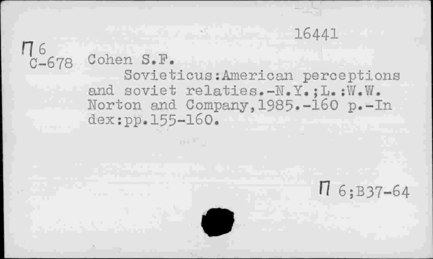 ﻿16441
16	„ ,	„
C-678 Cohen S.F.
Sovieticus:American perceptions and soviet relaties.-N.Y.;L.:W.W. Norton and Company,1985»-160 p.-In dex:pp.155-160.
n 6;B37-64